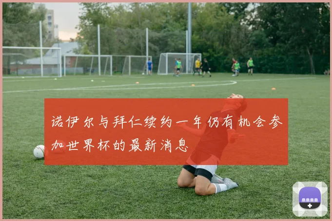 诺伊尔与拜仁续约一年仍有机会参加世界杯的最新消息