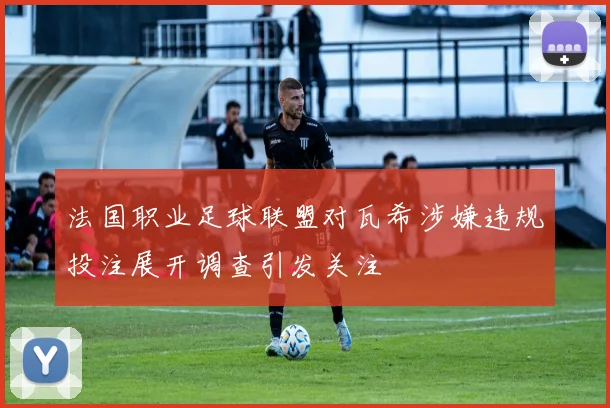 法国职业足球联盟对瓦希涉嫌违规投注展开调查引发关注