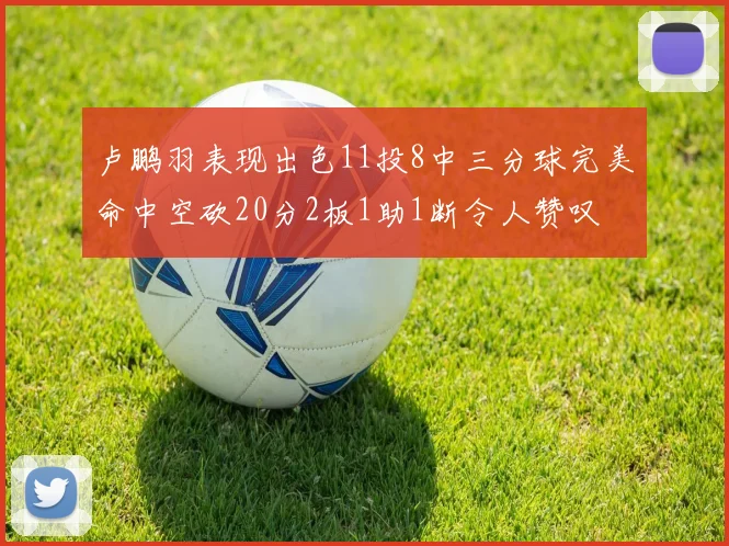 卢鹏羽表现出色11投8中三分球完美命中空砍20分2板1助1断令人赞叹