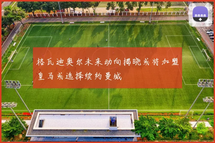 格瓦迪奥尔未来动向揭晓或将加盟皇马或选择续约曼城
