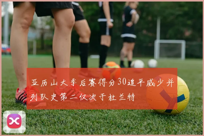 亚历山大季后赛得分30追平威少并列队史第二仅次于杜兰特