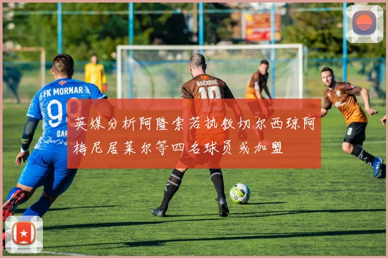 英媒分析阿隆索若执教切尔西琼阿梅尼居莱尔等四名球员或加盟