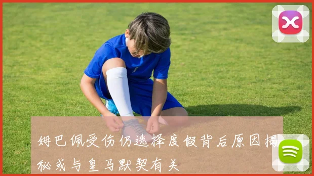 姆巴佩受伤仍选择度假背后原因揭秘或与皇马默契有关