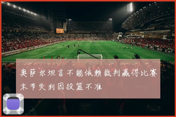 奥萨尔坦言不能依赖裁判赢得比赛末节失利因投篮不准