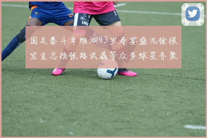 国足泰斗年维泗93岁寿宴盛况徐根宝金志扬张路武磊等众多球星齐聚祝贺