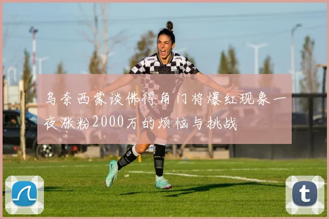 乌奈西蒙谈佛得角门将爆红现象一夜涨粉2000万的烦恼与挑战