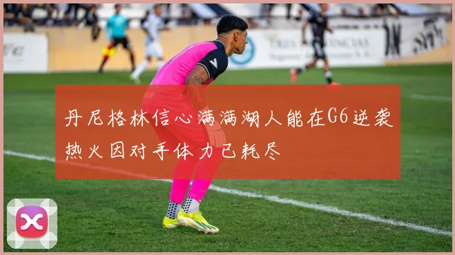 丹尼格林信心满满湖人能在G6逆袭热火因对手体力已耗尽