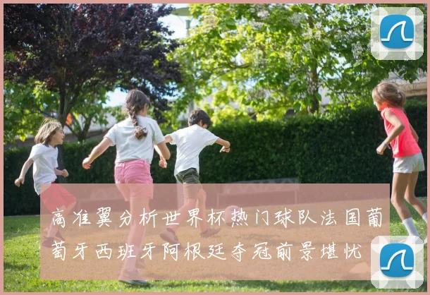 高准翼分析世界杯热门球队法国葡萄牙西班牙阿根廷夺冠前景堪忧